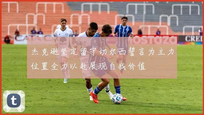 杰克逊坚定留守切尔西誓言为主力位置全力以赴展现自我价值