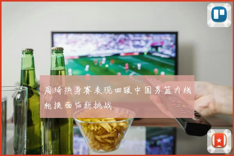 周琦热身赛表现回暖中国男篮内线轮换面临新挑战