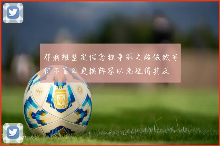 邓利维坚定信念称争冠之路依然可行不盲目更换阵容以免适得其反