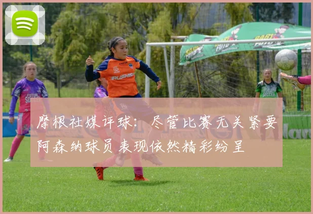 摩根社媒评球：尽管比赛无关紧要阿森纳球员表现依然精彩纷呈