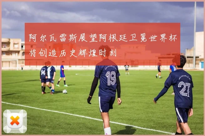 阿尔瓦雷斯展望阿根廷卫冕世界杯将创造历史辉煌时刻
