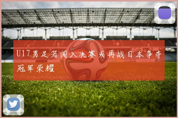 U17男足若闯入决赛或再战日本争夺冠军荣耀
