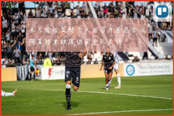 米兰输给亚特兰大后召开紧急会议阿莱格里缺席仍获全队支持