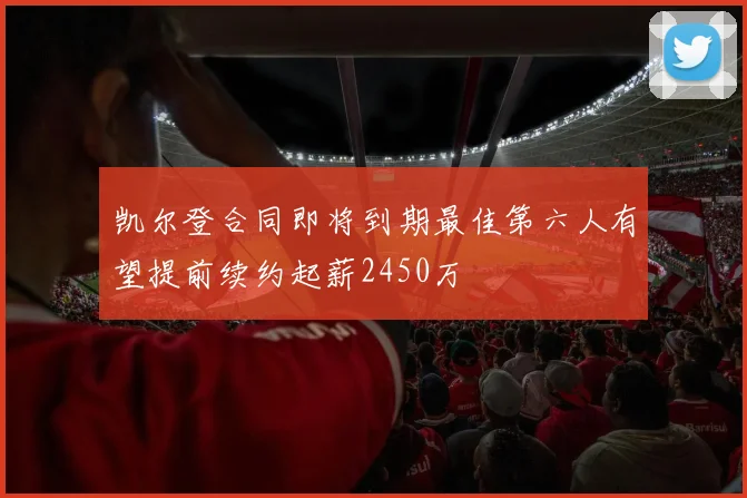 凯尔登合同即将到期最佳第六人有望提前续约起薪2450万