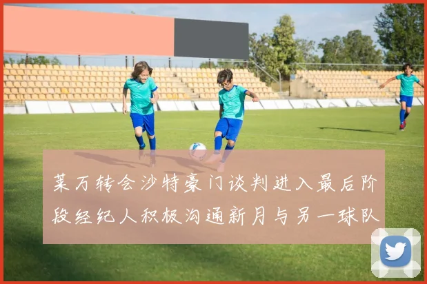 莱万转会沙特豪门谈判进入最后阶段经纪人积极沟通新月与另一球队
