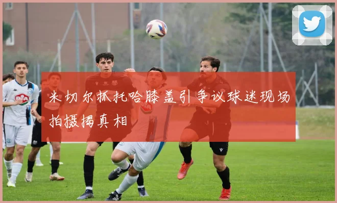 米切尔抓托哈膝盖引争议球迷现场拍摄揭真相