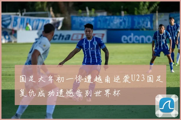 国足大年初一惨遭越南逆袭U23国足复仇成功遗憾告别世界杯