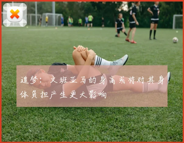 追梦：文班亚马的身高或将对其身体负担产生更大影响
