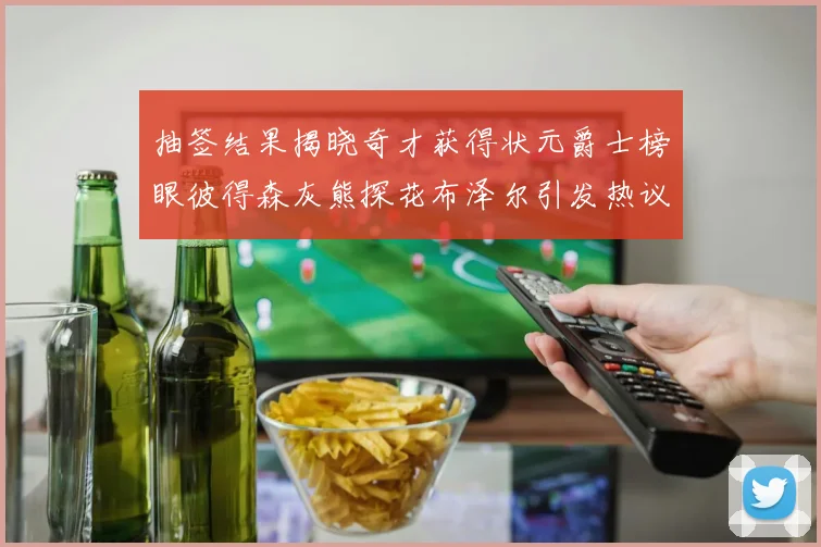 抽签结果揭晓奇才获得状元爵士榜眼彼得森灰熊探花布泽尔引发热议