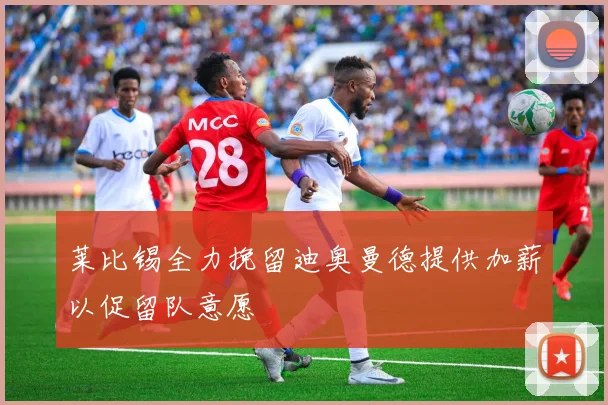莱比锡全力挽留迪奥曼德提供加薪以促留队意愿