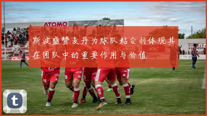 斯波盛赞麦丹为球队粘合剂体现其在团队中的重要作用与价值