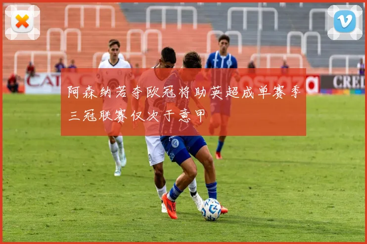 阿森纳若夺欧冠将助英超成单赛季三冠联赛仅次于意甲