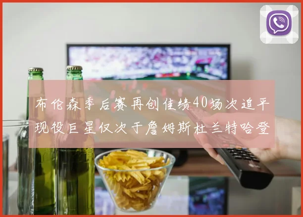 布伦森季后赛再创佳绩40场次追平现役巨星仅次于詹姆斯杜兰特哈登