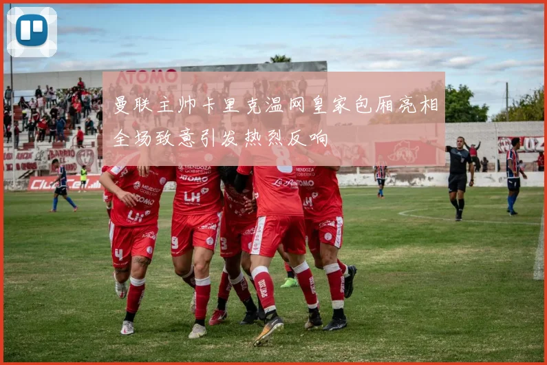 曼联主帅卡里克温网皇家包厢亮相全场致意引发热烈反响