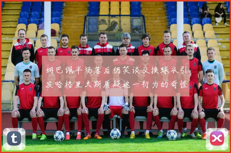 姆巴佩半场落后仍笑谈交换球衣引发哈格里夫斯质疑这一行为的奇怪性
