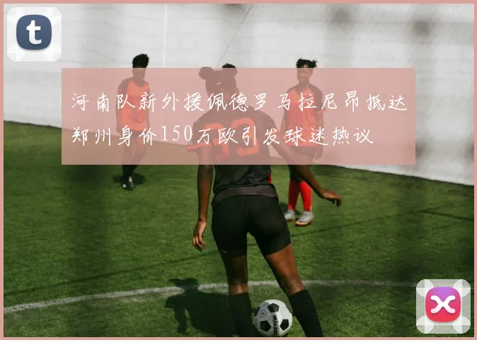 河南队新外援佩德罗马拉尼昂抵达郑州身价150万欧引发球迷热议