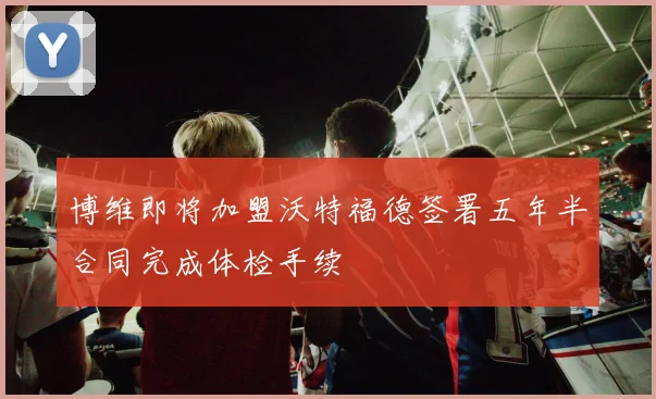 博维即将加盟沃特福德签署五年半合同完成体检手续