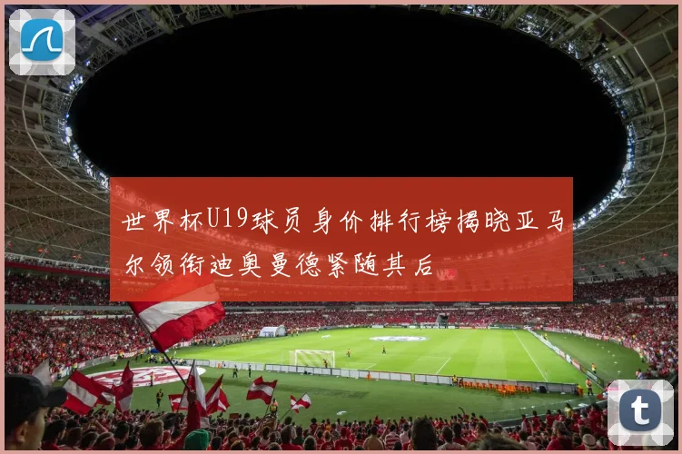 世界杯U19球员身价排行榜揭晓亚马尔领衔迪奥曼德紧随其后