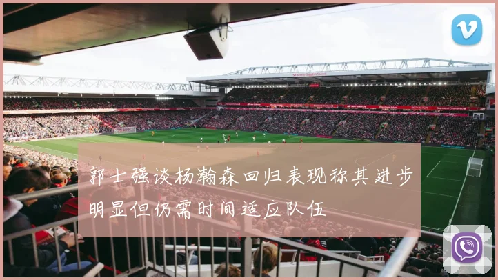 郭士强谈杨瀚森回归表现称其进步明显但仍需时间适应队伍