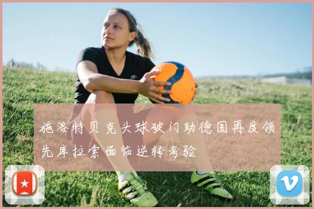 施洛特贝克头球破门助德国再度领先库拉索面临逆转考验