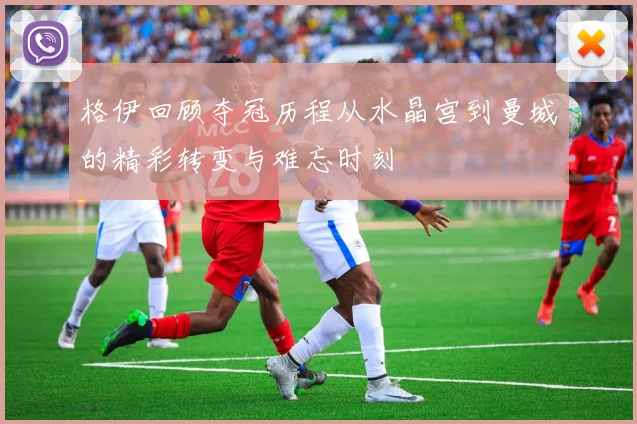 格伊回顾夺冠历程从水晶宫到曼城的精彩转变与难忘时刻