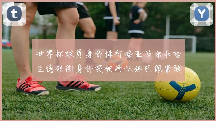 世界杯球员身价排行榜亚马尔和哈兰德领衔身价突破两亿姆巴佩紧随其后