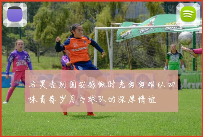 方昊告别国安感慨时光匆匆难以回味青春岁月与球队的深厚情谊