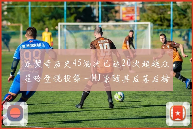 东契奇历史45场次已达20次超越众星哈登现役第一MJ紧随其后落后榜首100场