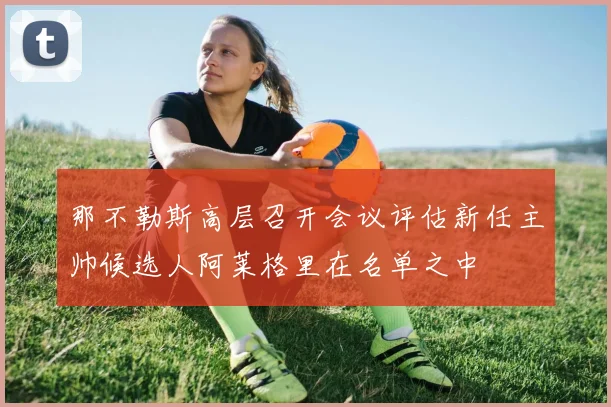 那不勒斯高层召开会议评估新任主帅候选人阿莱格里在名单之中