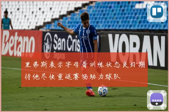里弗斯表示字母哥训练状态良好期待他尽快重返赛场助力球队