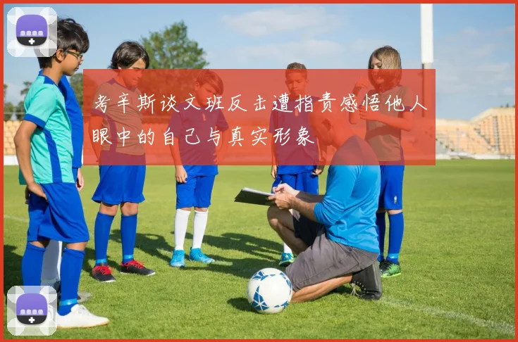 考辛斯谈文班反击遭指责感悟他人眼中的自己与真实形象