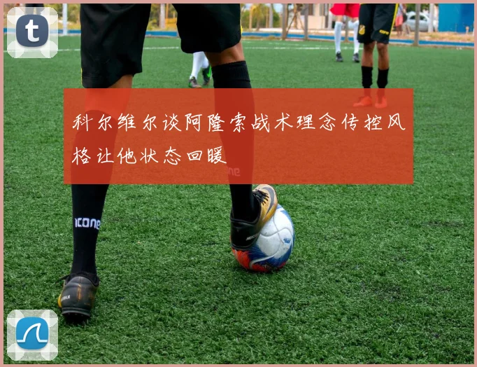 科尔维尔谈阿隆索战术理念传控风格让他状态回暖