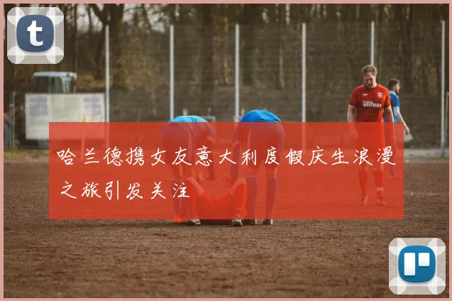 哈兰德携女友意大利度假庆生浪漫之旅引发关注