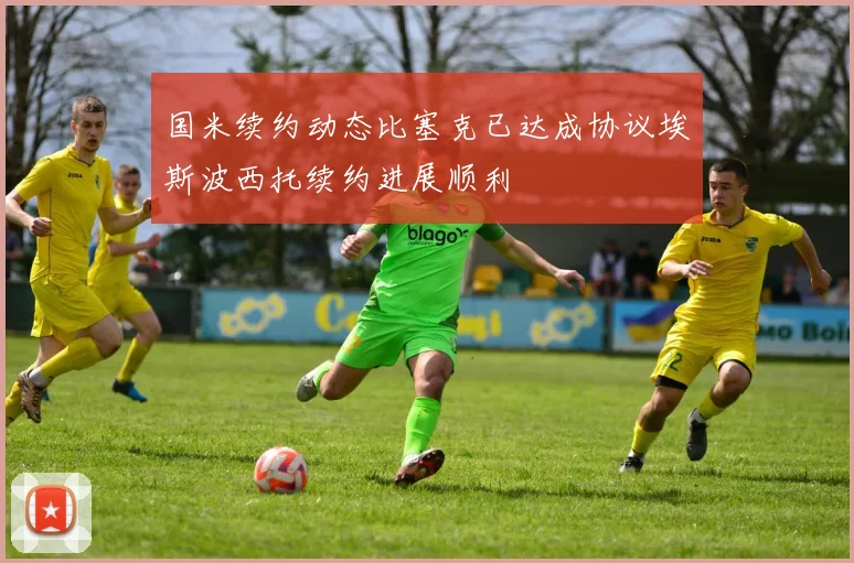 国米续约动态比塞克已达成协议埃斯波西托续约进展顺利