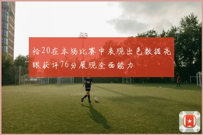 恰20在本场比赛中表现出色数据亮眼获评76分展现全面能力